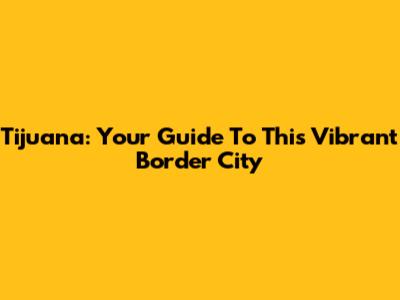 Tijuana: Your Guide To This Vibrant Border City