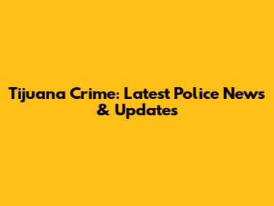 Tijuana Crime: Latest Police News & Updates