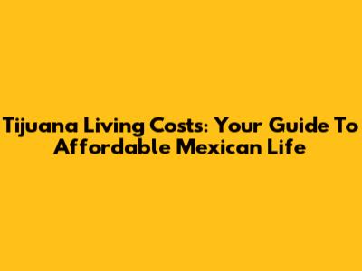 Tijuana Living Costs: Your Guide To Affordable Mexican Life