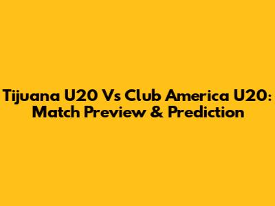 Tijuana U20 Vs Club America U20: Match Preview & Prediction