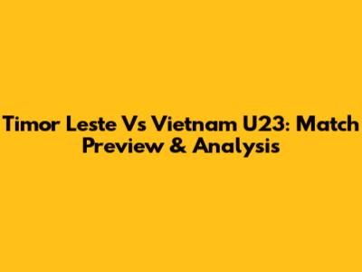 Timor Leste Vs Vietnam U23: Match Preview & Analysis