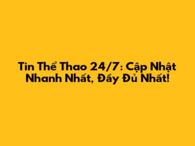 Tin Thể Thao 24/7: Cập Nhật Nhanh Nhất, Đầy Đủ Nhất!