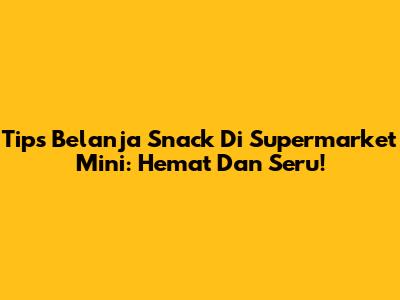 Tips Belanja Snack Di Supermarket Mini: Hemat Dan Seru!