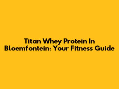 Titan Whey Protein In Bloemfontein: Your Fitness Guide