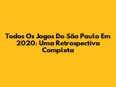 Todos Os Jogos Do São Paulo Em 2020: Uma Retrospectiva Completa