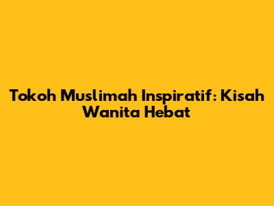 Tokoh Muslimah Inspiratif: Kisah Wanita Hebat