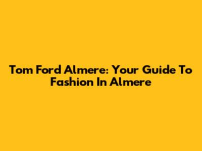 Tom Ford Almere: Your Guide To Fashion In Almere