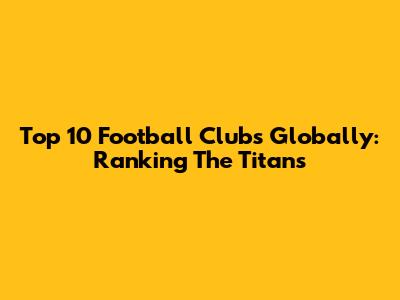 Top 10 Football Clubs Globally: Ranking The Titans
