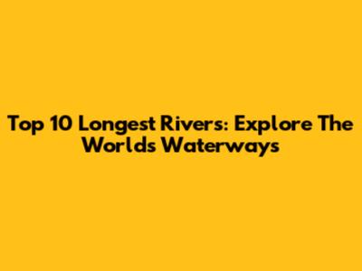 Top 10 Longest Rivers: Explore The World's Waterways