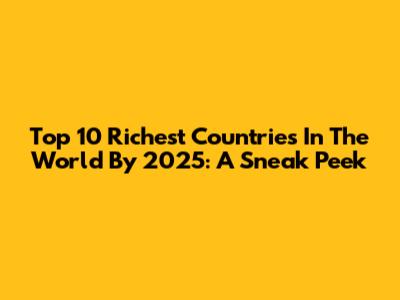 Top 10 Richest Countries In The World By 2025: A Sneak Peek
