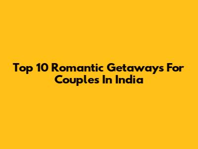 Top 10 Romantic Getaways For Couples In India