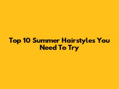 Top 10 Summer Hairstyles You Need To Try