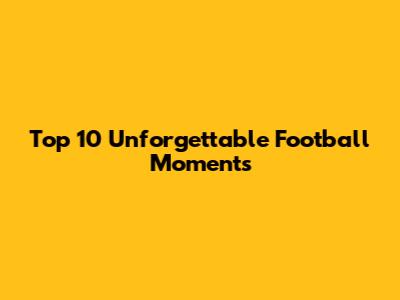 Top 10 Unforgettable Football Moments