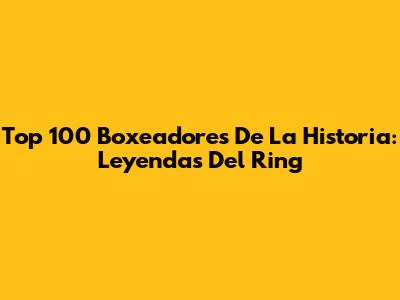 Top 100 Boxeadores De La Historia: Leyendas Del Ring