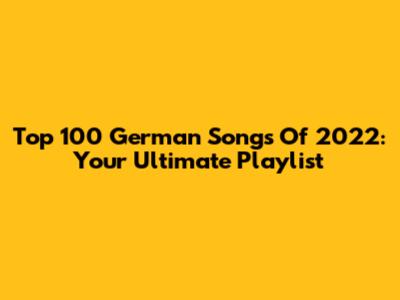 Top 100 German Songs Of 2022: Your Ultimate Playlist