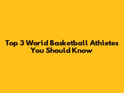 Top 3 World Basketball Athletes You Should Know