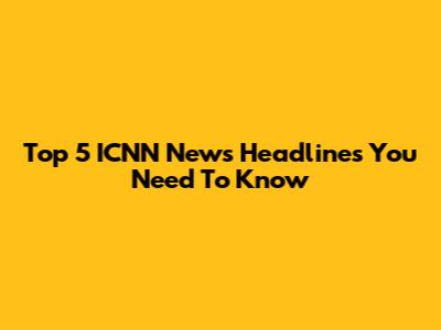 Top 5 ICNN News Headlines You Need To Know