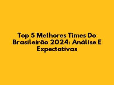 Top 5 Melhores Times Do Brasileirão 2024: Análise E Expectativas