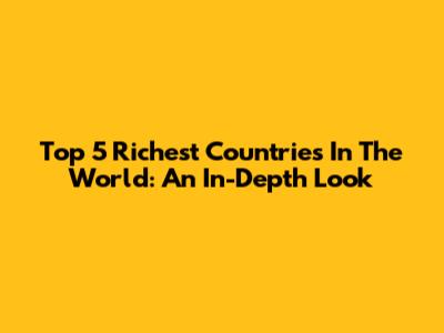 Top 5 Richest Countries In The World: An In-Depth Look