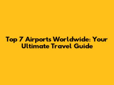 Top 7 Airports Worldwide: Your Ultimate Travel Guide