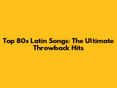 Top 80s Latin Songs: The Ultimate Throwback Hits