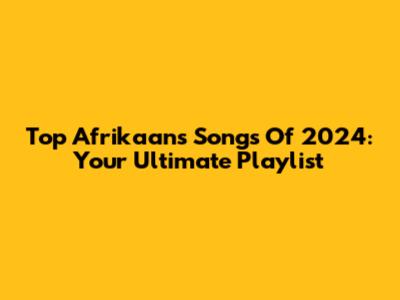 Top Afrikaans Songs Of 2024: Your Ultimate Playlist