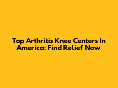 Top Arthritis Knee Centers In America: Find Relief Now