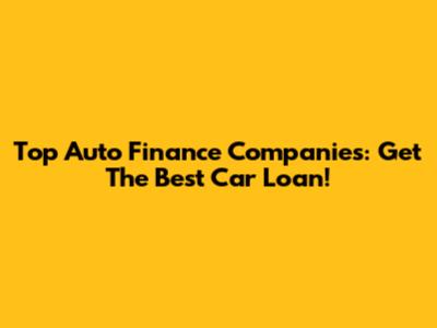 Top Auto Finance Companies: Get The Best Car Loan!