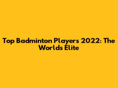 Top Badminton Players 2022: The World's Elite