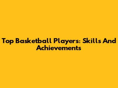 Top Basketball Players: Skills And Achievements