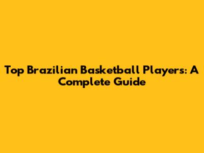 Top Brazilian Basketball Players: A Complete Guide