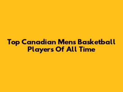 Top Canadian Men's Basketball Players Of All Time