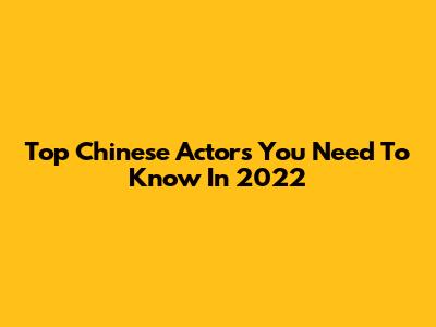 Top Chinese Actors You Need To Know In 2022