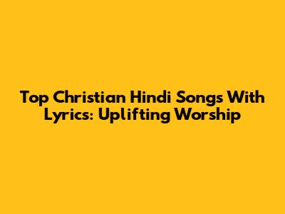 Top Christian Hindi Songs With Lyrics: Uplifting Worship