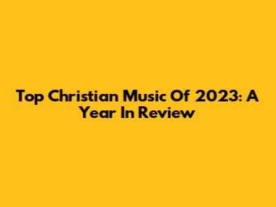 Top Christian Music Of 2023: A Year In Review