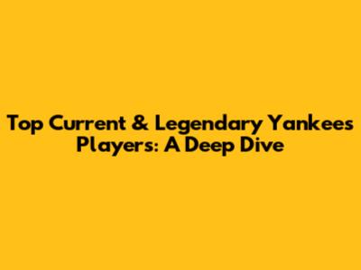 Top Current & Legendary Yankees Players: A Deep Dive