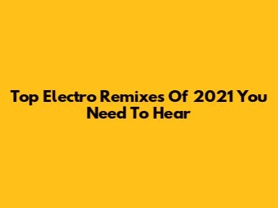 Top Electro Remixes Of 2021 You Need To Hear