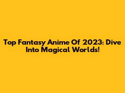 Top Fantasy Anime Of 2023: Dive Into Magical Worlds!