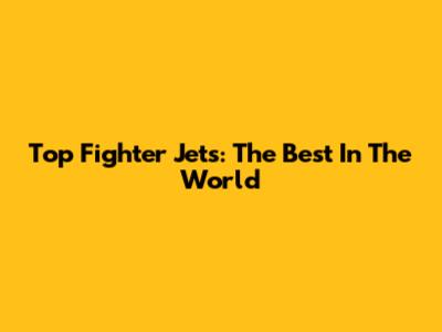 Top Fighter Jets: The Best In The World