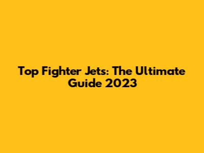Top Fighter Jets: The Ultimate Guide 2023