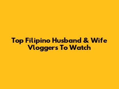 Top Filipino Husband & Wife Vloggers To Watch