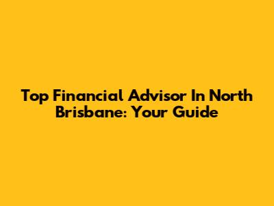 Top Financial Advisor In North Brisbane: Your Guide