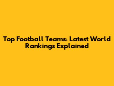 Top Football Teams: Latest World Rankings Explained