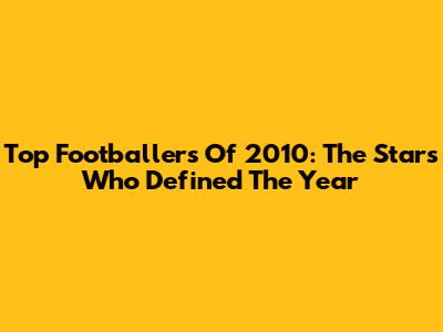 Top Footballers Of 2010: The Stars Who Defined The Year