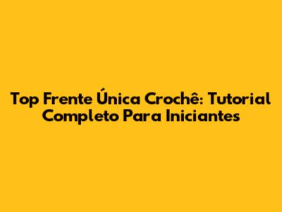 Top Frente Única Crochê: Tutorial Completo Para Iniciantes