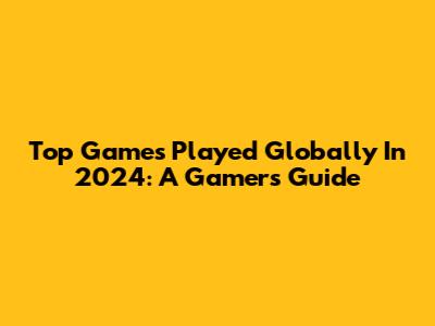 Top Games Played Globally In 2024: A Gamer's Guide
