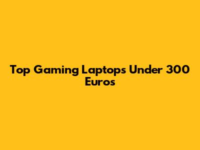 Top Gaming Laptops Under 300 Euros