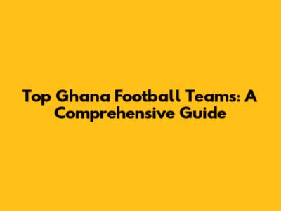 Top Ghana Football Teams: A Comprehensive Guide