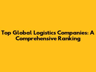 Top Global Logistics Companies: A Comprehensive Ranking