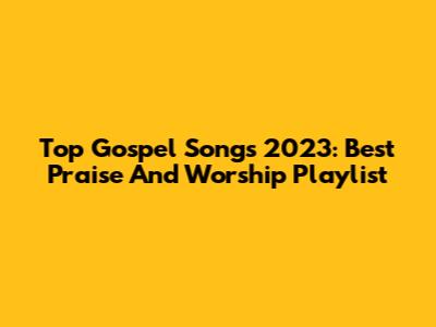 Top Gospel Songs 2023: Best Praise And Worship Playlist